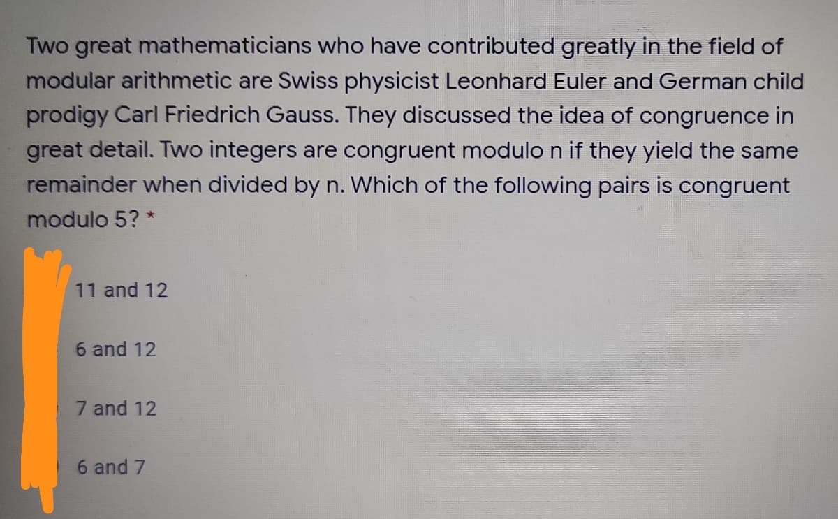 Two great mathematicians who have contributed greatly in the field of
modular arithmetic are Swiss physicist Leonhard Euler and German child
prodigy Carl Friedrich Gauss. They discussed the idea of congruence in
great detail. Two integers are congruent modulo n if they yield the same
remainder when divided by n. Which of the following pairs is congruent
modulo 5? *
11 and 12
6 and 12
7 and 12
6 and 7
