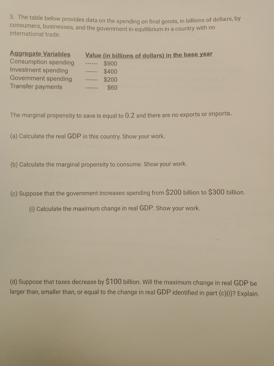 3. The table below provides data on the spending on final goods, in billions of dollars, by
consumers, businesses, and the government in equilibrium in a country with no
international trade.
Aggregate Variables
Consumption spending
Investment spending
Government spending
Transfer payments
Value (in billions of dollars) in the base year
$900
$400
$200
$60
The marginal propensity to save is equal to 0.2 and there are no exports or imports.
(a) Calculate the real GDP in this country. Show your work.
(b) Calculate the marginal propensity to consume. Show your work.
(c) Suppose that the government increases spending from $200 billion to $300 billion.
(i) Calculate the maximum change in real GDP. Show your work.
(d) Suppose that taxes decrease by $100 billion. Will the maximum change in real GDP be
larger than, smaller than, or equal to the change in real GDP identified in part (c)(i)? Explain.
