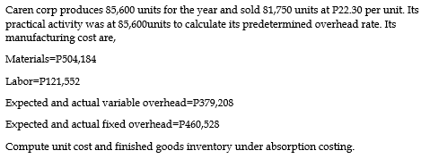 Caren corp produces 85,600 units for the year and sold 81,750 units at P22.30 per unit. Its
practical activity was at 85,600units to calculate its predetermined overhead rate. Its
manufacturing cost are,
Materials=P504,184
Labor=P121,552
Expected and actual variable overhead=P379,208
Expected and actual fixed overhead=P460,528
Compute unit cost and finished goods inventory under absorption costing.

