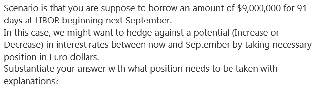 Scenario is that you are suppose to borrow an amount of $9,000,000 for 91
days at LIBOR beginning next September.
In this case, we might want to hedge against a potential (Increase or
Decrease) in interest rates between now and September by taking necessary
position in Euro dollars.
Substantiate your answer with what position needs to be taken with
explanations?
