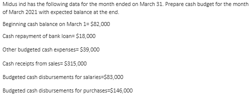 Midus ind has the following data for the month ended on March 31. Prepare cash budget for the month
of March 2021 with expected balance at the end.
Beginning cash balance on March 1= $82,000
Cash repayment of bank loan= $18,000
Other budgeted cash expenses= $39,000
Cash receipts from sales= $315,000
Budgeted cash disbursements for salaries=$83,000
Budgeted cash disbursements for purchases=$146,000
