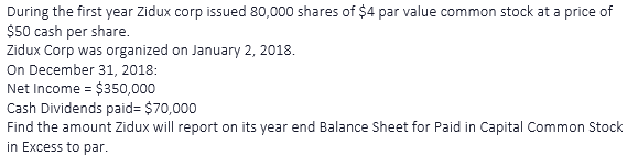 During the first year Zidux corp issued 80,000 shares of $4 par value common stock at a price of
$50 cash per share.
Zidux Corp was organized on January 2, 2018.
On December 31, 2018:
Net Income = $350,000
Cash Dividends paid= $70,000
Find the amount Zidux will report on its year end Balance Sheet for Paid in Capital Common Stock
in Excess to par.
