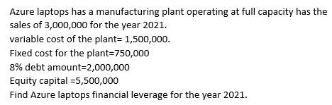 Azure laptops has a manufacturing plant operating at full capacity has the
sales of 3,000,000 for the year 2021.
variable cost of the plant= 1,500,000.
Fixed cost for the plant=750,000
8% debt amount=2,000,000
Equity capital =5,500,000
Find Azure laptops financial leverage for the year 2021.
