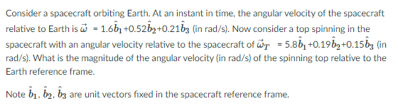 Consider a spacecraft orbiting Earth. At an instant in time, the angular velocity of the spacecraft
relative to Earth is = 1.6b1 +0.52b2+0.21by (in rad/s). Now consider a top spinning in the
spacecraft with an angular velocity relative to the spacecraft of wr = 5.86, +0.19bg+0.15bg (in
rad/s). What is the magnitude of the angular velocity (in rad/s) of the spinning top relative to the
Earth reference frame.
Note b1, b2, bz are unit vectors fixed in the spacecraft reference frame.
