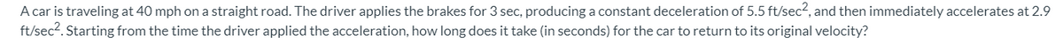 A car is traveling at 40 mph on a straight road. The driver applies the brakes for 3 sec, producing a constant deceleration of 5.5 ft/sec2, and then immediately accelerates at 2.9
ft/sec2. Starting from the time the driver applied the acceleration, how long does it take (in seconds) for the car to return to its original velocity?
