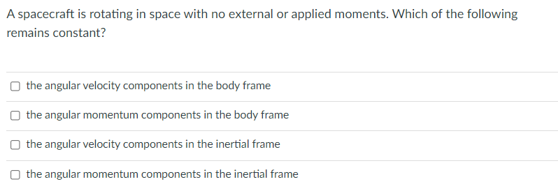 A spacecraft is rotating in space with no external or applied moments. Which of the following
remains constant?
O the angular velocity components in the body frame
O the angular momentum components in the body frame
O the angular velocity components in the inertial frame
O the angular momentum components in the inertial frame
