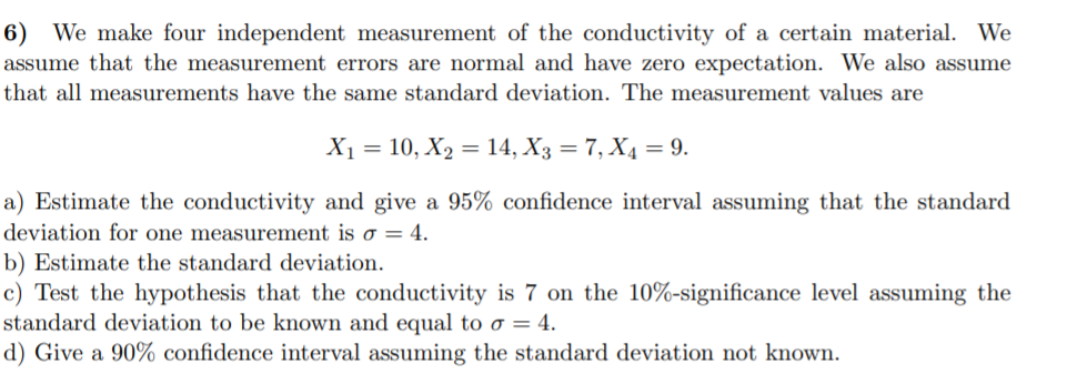 6) We make four independent measurement of the conductivity of a certain material. We
assume that the measurement errors are normal and have zero expectation. We also assume
that all measurements have the same standard deviation. The measurement values are
X1 = 10, X2 = 14, X3 = 7, X4 = 9.
a) Estimate the conductivity and give a 95% confidence interval assuming that the standard
deviation for one measurement is o = 4.
b) Estimate the standard deviation.
c) Test the hypothesis that the conductivity is 7 on the 10%-significance level assuming the
standard deviation to be known and equal to o = 4.
d) Give a 90% confidence interval assuming the standard deviation not known.
