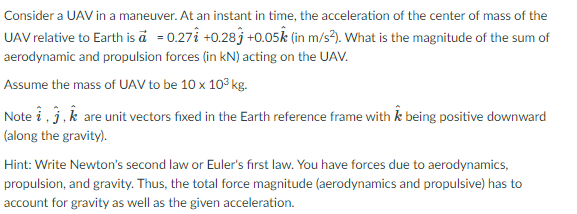 Consider a UAV in a maneuver. At an instant in time, the acceleration of the center of mass of the
UAV relative to Earth is ä = 0.27î +0.28j +0.05k (in m/s?). What is the magnitude of the sum of
aerodynamic and propulsion forces (in kN) acting on the UAV.
Assume the mass of UAV to be 10 x 103 kg.
Note i, j,k are unit vectors fixed in the Earth reference frame with k being positive downward
(along the gravity).
Hint: Write Newton's second law or Euler's first law. You have forces due to aerodynamics,
propulsion, and gravity. Thus, the total force magnitude (aerodynamics and propulsive) has to
account for gravity as well as the given acceleration.
