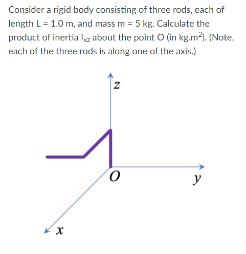 Consider a rigid body consisting of three rods, each of
length L = 1.0 m, and mass m = 5 kg. Calculate the
product of inertia Iyz about the point O (in kg.m²). (Note,
each of the three rods is along one of the axis.)
y
