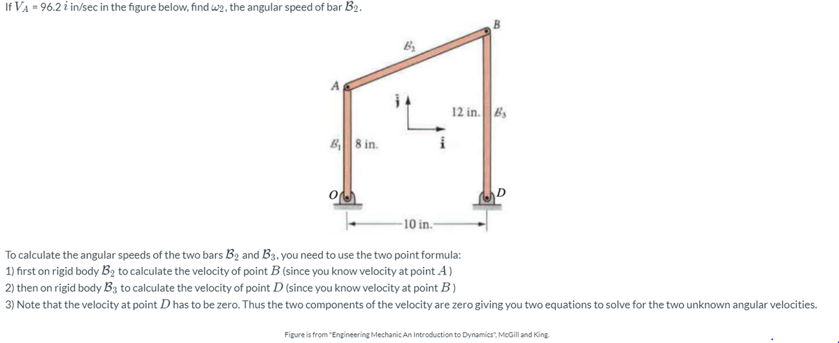 If VA = 96.2 i in/sec in the figure below, find w2, the angular speed of bar B2.
By
12 in. Bs
B8 in.
i
-10 in.
To calculate the angular speeds of the two bars B2 and B3, you need to use the two point formula:
1) fırst on rigid body B2 to calculate the velocity of point B (since you know velocity at point A)
2) then on rigid body B3 to calculate the velocity of point D (since you know velocity at point B)
3) Note that the velocity at point D has to be zero. Thus the two components of the velocity are zero giving you two equations to solve for the two unknown angular velocities.
Figure is from "Engineering Mechanic An Introduction to Dynamics", McGill and King.
