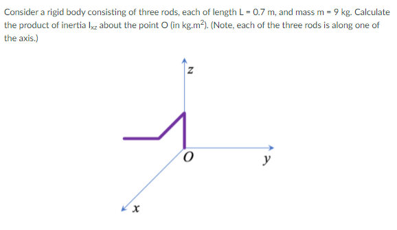 Consider a rigid body consisting of three rods, each of length L = 0.7 m, and mass m = 9 kg. Calculate
the product of inertia lg about the point O (in kg.m²). (Note, each of the three rods is along one of
the axis.)
y
