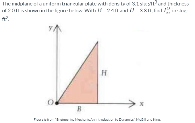 The midplane of a uniform triangular plate with density of 3.1 slug/ft and thickness
of 2.0 ft is shown in the figure below. With B = 2.4 ft and H = 3.8 ft, find I in slug-
ft2.
H
B.
Figure is from "Engineering Mechanic An Introduction to Dynamics", McGill and King.
