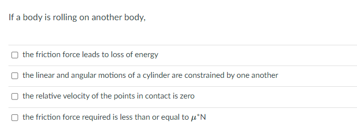 If a body is rolling on another body,
O the friction force leads to loss of energy
O the linear and angular motions of a cylinder are constrained by one another
O the relative velocity of the points in contact is zero
the friction force required is less than or equal to µ*N
