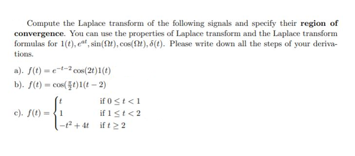 Compute the Laplace transform of the following signals and specify their region of
convergence. You can use the properties of Laplace transform and the Laplace transform
formulas for 1(t), eat, sin(t), cos(Qt), 5(t). Please write down all the steps of your deriva-
tions.
a). f(t) = e-t-2 cos(2t)1(t)
b). f(t) = cos(t)1(t – 2)
%3D
if 0 <t <1
if 1<t< 2
-t2 + 4t if t > 2
c). f(t) = {1
