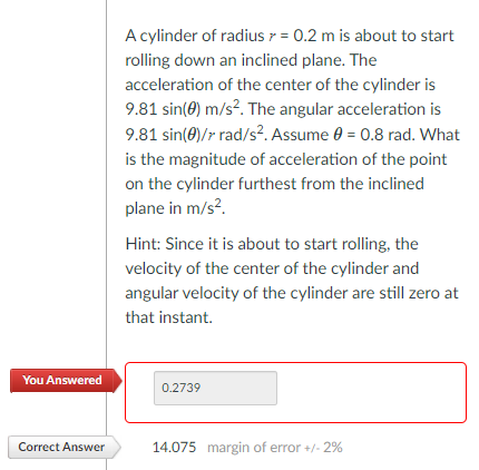 A cylinder of radius 7 = 0.2 m is about to start
rolling down an inclined plane. The
acceleration of the center of the cylinder is
9.81 sin(0) m/s?. The angular acceleration is
9.81 sin(0)/r rad/s?. Assume 0 = 0.8 rad. What
is the magnitude of acceleration of the point
on the cylinder furthest from the inclined
plane in m/s?.
Hint: Since it is about to start rolling, the
velocity of the center of the cylinder and
angular velocity of the cylinder are still zero at
that instant.
You Answered
0.2739
Correct Answer
14.075 margin of error +/- 2%

