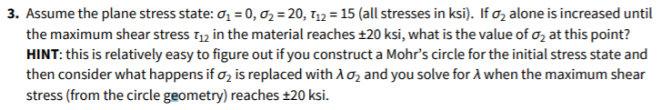 3. Assume the plane stress state: ơ1 = 0, 02 = 20, T12 = 15 (all stresses in ksi). If oz alone is increased until
the maximum shear stress t1, in the material reaches ±20 ksi, what is the value of o, at this point?
HINT: this is relatively easy to figure out if you construct a Mohr's circle for the initial stress state and
then consider what happens if o, is replaced with Ao2 and you solve for A when the maximum shear
stress (from the circle geometry) reaches ±20 ksi.
