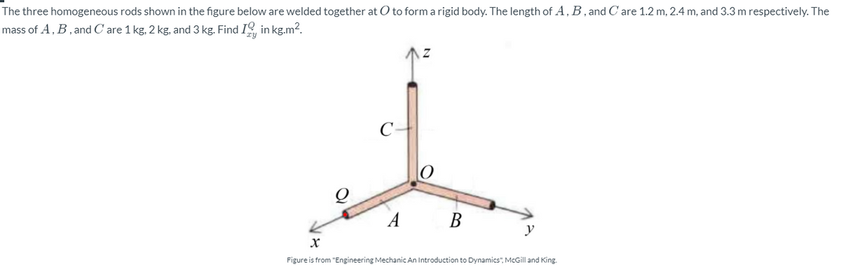 The three homogeneous rods shown in the figure below are welded together at O to form a rigid body. The length of A, B,and C are 1.2 m, 2.4 m, and 3.3 m respectively. The
mass of A, B, and C are 1 kg, 2 kg, and 3 kg. Find I in kg.m2.
C-
A B
y
Figure is from "Engineering Mechanic An Introduction to Dynamics", McGill and King.
