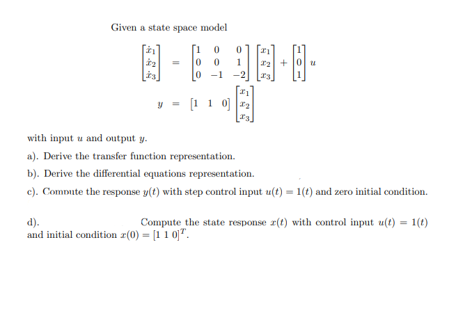 Given a state space model
[1
1
+ 0 u
-1
-2
y = [1 1 0]
with input u and output y.
a). Derive the transfer function representation.
b). Derive the differential equations representation.
c). Compute the response y(t) with step control input u(t) = 1(t) and zero initial condition.
d).
and initial condition r(0) = [11 0]".
Compute the state response r(t) with control input u(t) = 1(t)
