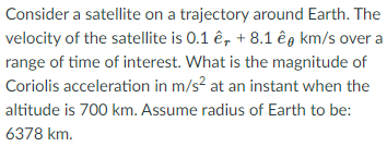 Consider a satellite on a trajectory around Earth. The
velocity of the satellite is 0.1 ê, + 8.1 êg km/s over a
range of time of interest. What is the magnitude of
Coriolis acceleration in m/s? at an instant when the
altitude is 700 km. Assume radius of Earth to be:
6378 km.
