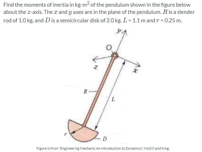Find the moments of inertia in kg-m2 of the pendulum shown in the figure below
about the z-axis. The x and y axes are in the plane of the pendulum. Ris a slender
rod of 1.0 kg, and D is a semicircular disk of 2.0 kg. L = 1.1 m and r = 0.25 m.
R
L
D
Figure is from "Engineering Mechanic An Introduction to Dynamics", McGill and King.
