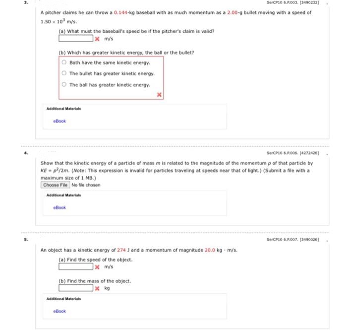3.
SerCP10 6.P.003. (3490232)
A pitcher claims he can throw a 0.144-kg baseball with as much momentum as a 2.00-g bullet moving with a speed of
1.50 x 10° m/s.
(a) What must the baseball's speed be if the pitcher's claim is valid?
]x m/s
(b) Which has greater kinetic energy, the ball or the bullet?
O Both have the same kinetic energy.
The bullet has greater kinetic energy.
O The ball has greater kinetic energy.
Additional Materials
eBook
SerCP10 6.R006. (4272426)
Show that the kinetic energy of a particle of mass m is related to the magnitude of the momentum p of that particle by
KE - p?/2m. (Note: This expression is invalid for particles traveling at speeds near that of light.) (Submit a file with a
maximum size of 1 MB.)
Choose File No fie chosen
Additional Materials
eBook
SerCP10 6.P.007. (3490026]
An object has a kinetic energy of 274 J and a momentum of magnitude 20.0 kg - m/s.
(a) Find the speed of the object.
]x m/s
(b) Find the mass of the object.
x kg
Additional Materials
eBook
