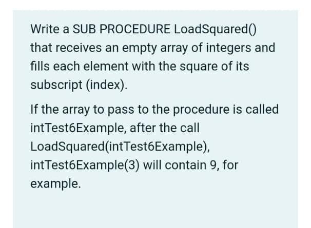 Write a SUB PROCEDURE LoadSquared()
that receives an empty array of integers and
fills each element with the square of its
subscript (index).
If the array to pass to the procedure is called
intTest6Example, after the call
LoadSquared(intTest6Example),
intTest6Example(3) will contain 9, for
example.
