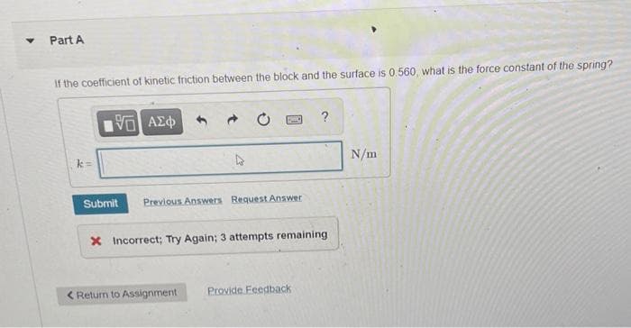 Part A
If the coefficient of kinetic friction between the block and the surface is 0.560, what is the force constant of the spring?
?
N/m
Submit
Previous Answers Request Answer
X Incorrect; Try Again; 3 attempts remaining
< Return to Assignment
Provide Feedback
