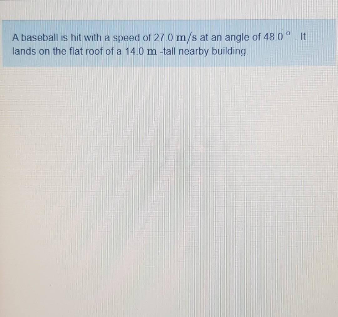 A baseball is hit with a speed of 27.0 m/s at an angle of 48.0 °. It
lands on the flat roof of a 14.0 m -tall nearby building.
