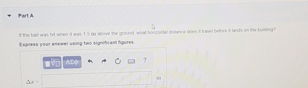 Part A
If the ball was hit when it was 1.5 m above the ground, what horizontal distance does it travel before it lands on the building?
Express your answer using two significant figures.
?
VO AE
m
Ar =
