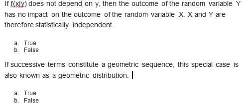 If f(xlx) does not depend on y, then the outcome of the random variable Y
has no impact on the outcome of the random variable x. X and Y are
therefore statistically independent.
a. True
b. False
If successive terms constitute a geometric sequence, this special case is
also known as a geometric distribution. |
a. True
b. False
