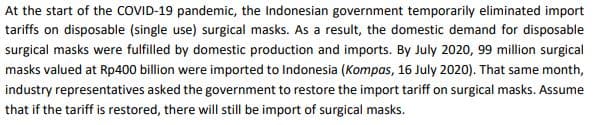 At the start of the COVID-19 pandemic, the Indonesian government temporarily eliminated import
tariffs on disposable (single use) surgical masks. As a result, the domestic demand for disposable
surgical masks were fulfilled by domestic production and imports. By July 2020, 99 million surgical
masks valued at Rp400 billion were imported to Indonesia (Kompas, 16 July 2020). That same month,
industry representatives asked the government to restore the import tariff on surgical masks. Assume
that if the tariff is restored, there will still be import of surgical masks.
