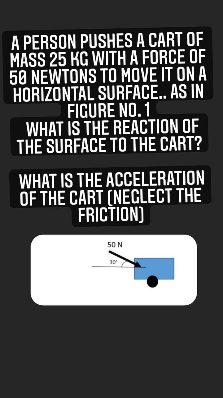A PERSON PUSHES A CART OF
MASS 25 KG WITH A FORCE OF
50 NEWTONS TO MOVE IT ON A
HORIZONTAL SURFACE.. AS IN
FIGURE NO. 1
WHAT IS THE REACTION OF
THE SURFACE TO THE CART?
WHAT IS THE ACCELERATION
OF THE CART (NEGLECT THE
FRICTION)
50 N
30°
