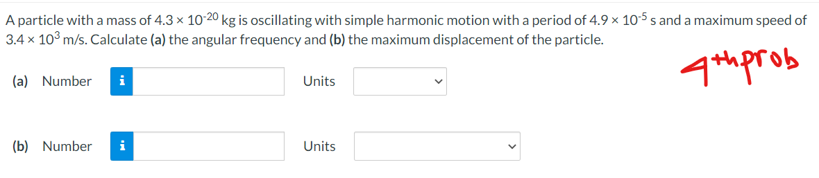 A particle witha mass of 4.3 x 10-20 kg is oscillating with simple harmonic motion with a period of 4.9 x 10-5 s and a maximum speed of
3.4 x 10° m/s. Calculate (a) the angular frequency and (b) the maximum displacement of the particle.
4th prob
(a) Number
i
Units
(b) Number
i
Units
