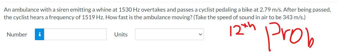 An ambulance with a siren emitting a whine at 1530 Hz overtakes and passes a cyclist pedaling a bike at 2.79 m/s. After being passed,
the cyclist hears a frequency of 1519 Hz. How fast is the ambulance moving? (Take the speed of sound in air to be 343 m/s.)
12th
Prob
Number
Units
