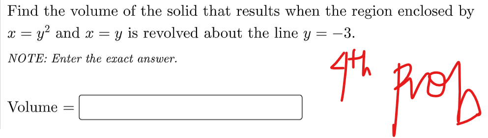 Find the volume of the solid that results when the region enclosed by
x = y? and x
y is revolved about the line y = -3.
NOTE: Enter the exact answer.
prob
Volume
