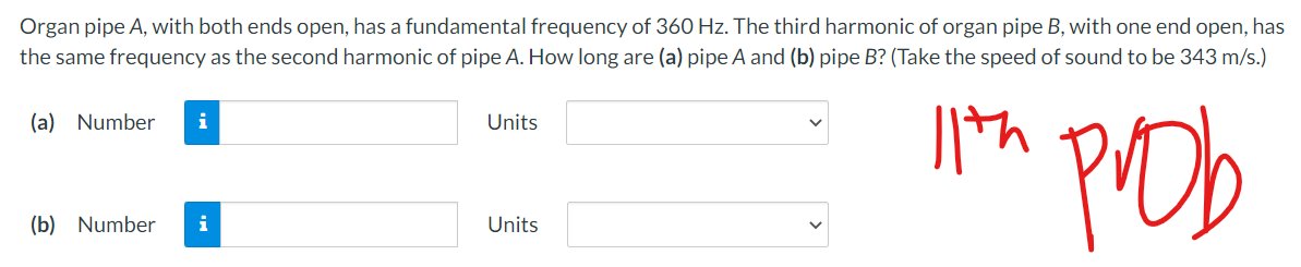 Organ pipe A, with both ends open, has a fundamental frequency of 360 Hz. The third harmonic of organ pipe B, with one end open, has
the same frequency as the second harmonic of pipe A. How long are (a) pipe A and (b) pipe B? (Take the speed of sound to be 343 m/s.)
th
(a) Number
i
Pob
Units
(b) Number
i
Units
