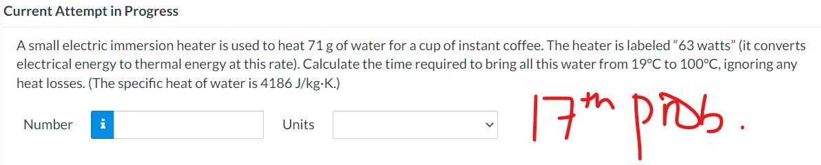 Current Attempt in Progress
A small electric immersion heater is used to heat 71 g of water for a cup of instant coffee. The heater is labeled “63 watts" (it converts
electrical energy to thermal energy at this rate). Calculate the time required to bring all this water from 19°C to 100°C, ignoring any
heat losses. (The specific heat of water is 4186 J/kg-K.)
17h pros
Number
i
Units
