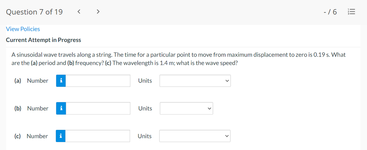 Question 7 of 19
< >
- /6
View Policies
Current Attempt in Progress
A sinusoidal wave travels along a string. The time for a particular point to move from maximum displacement to zero is 0.19 s. What
are the (a) period and (b) frequency? (c) The wavelength is 1.4 m; what is the wave speed?
(a) Number
i
Units
(b) Number
i
Units
(c) Number
i
Units
