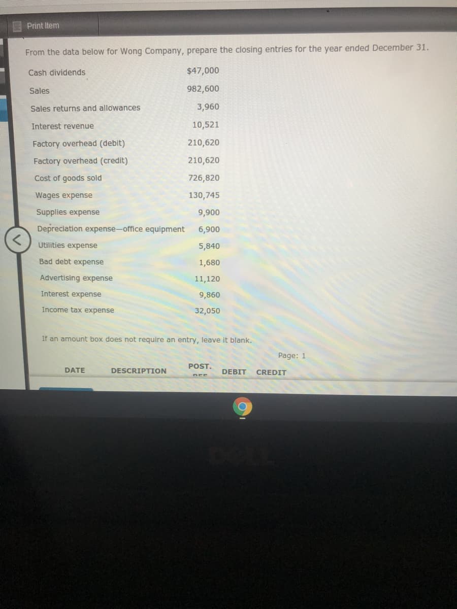 Print Item
From the data below for Wong Company, prepare the closing entries for the year ended December 31.
Cash dividends
$47,000
Sales
982,600
Sales returns and allowances
3,960
Interest revenue
10,521
Factory overhead (debit)
210,620
Factory overhead (credit)
210,620
Cost of goods sold
726,820
Wages expense
130,745
Supplies expense
9,900
Depreciation expense-office equipment
6,900
Utilities expense
5,840
Bad debt expense
1,680
Advertising expense
11,120
Interest expense
9,860
Income tax expense
32,050
If an amount box does not require an entry, leave it blank.
Page: 1
POST.
DATE
DESCRIPTION
DEBIT
CREDIT
