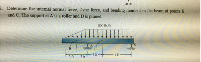 900 N
2. Determine the internal normal force, shear force, and bending moment in the beam at points B
and C. The support at A is a roller and D is pinned.
B
3 ft
3 ft
с
800 lb/ft
8 ft