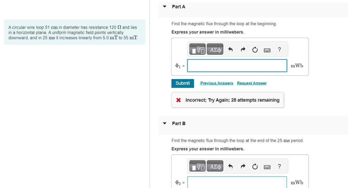 A circular wire loop 51 cm in diameter has resistance 120 and lies
in a horizontal plane. A uniform magnetic field points vertically
downward, and in 25 ms it increases linearly from 5.0 mT to 55 mT.
Part A
Find the magnetic flux through the loop at the beginning.
Express your answer in milliwebers.
IVE ΑΣΦ/Φ
Φ =
Submit
Part B
Previous Answers Request Answer
X Incorrect; Try Again; 28 attempts remaining
?
Þ₂ =
Find the magnetic flux through the loop at the end of the 25-ms period.
Express your answer in milliwebers.
VE ΑΣΦ
mWb
?
mWb