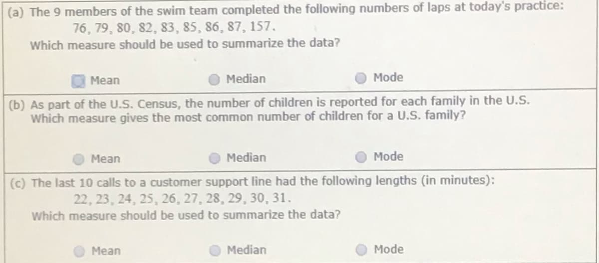 (a) The 9 members of the swim team completed the following numbers of laps at today's practice:
76, 79, 80, 82, 83, 85, 86, 87, 157.
Which measure should be used to summarize the data?
Mean
Median
Mode
(b) As part of the U.S. Census, the number of children is reported for each family in the U.S.
Which measure gives the most common number of children for a U.S. family?
Mean
Median
Mode
(c) The last 10 calls to a customer support line had the following lengths (in minutes):
22, 23, 24, 25, 26, 27, 28, 29, 30, 31.
Which measure should be used to summarize the data?
Mean
Median
Mode
