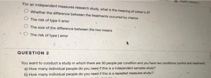 Health Literacy
For an independent measures research study, what is the meaning of cohen's d?
Whether the difference between the treatments occurred by chance
The risk of type Il error
The size of the difference between the two means
The risk of type | error
QUESTION 2
You want to conduct a study in which there are 30 people per condition and you have two conditions (control and treatment).
a) How many individual people do you need if this is a independent samples study?
b) How many individual people do you need if this is a repeated measures study/n
