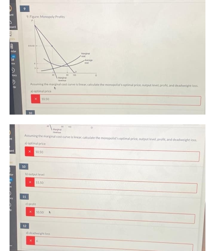 9.
unt
9. Figure: Monopoly Profits
poard
ses
目
$16.50
ndar
Marginal
cost
10
Average
cost
OX
tory
100
Marginal
revenue
Assuming the marginal cost curve is linear, calculate the monopolist's optimal price, output level, profit, and deadweight loss.
a) optimal price
10.50
10
100
Marginal
revenue
Assuming the marginal cost curve is linear, calculate the monopolist's optimal price, output level, profit, and deadweight loss.
nt
a) optimal price
ard
10.50
10
dar
b) output level
10
15.50
11
bry
c) profit
10.50
12
d) deadweight loss
