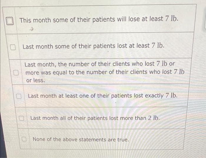 This month some of their patients will lose at least 7 lb.
Last month some of their patients lost at least 7 lb.
Last month, the number of their clients who lost 7 lb or
more was equal to the number of their clients who lost 7 lb
or less.
Last month at least one of their patients lost exactly 7 lb.
Last month all of their patients lost more than 2 lb.
None of the above statements are true.
