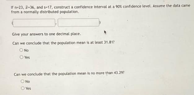 If n-23, -36, and s-17, construct a confidence interval at a 90% confidence level. Assume the data came
from a normally distributed population.
Give your answers to one decimal place.
Can we conclude that the population mean is at least 31.81?
O No
O Yes
Can we conclude that the population mean is no more than 43.29?
No
O Yes
