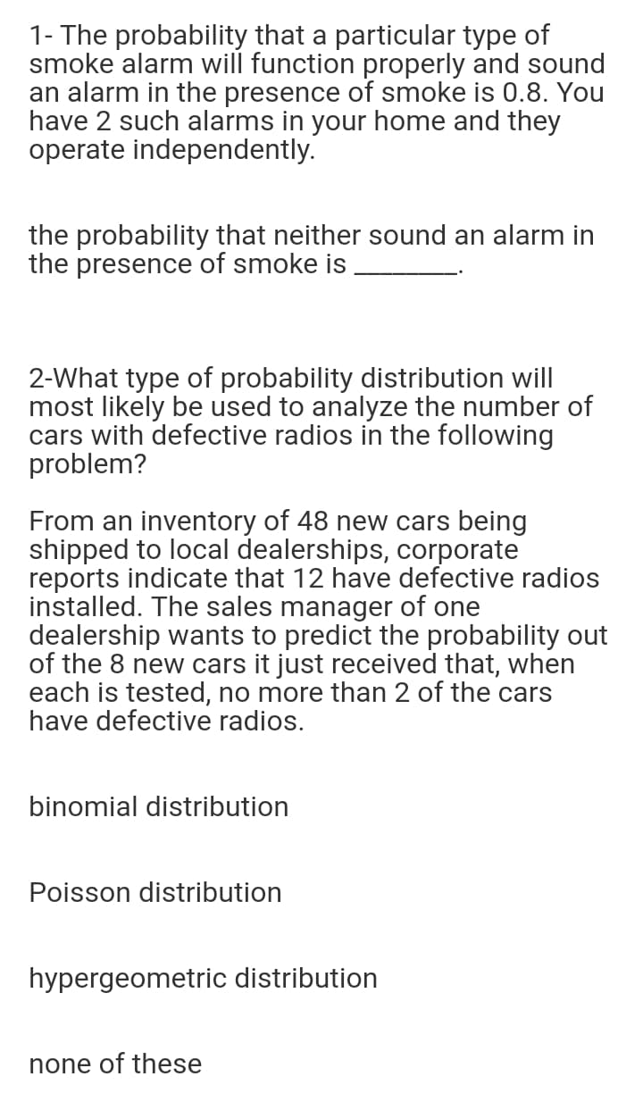 1- The probability that a particular type of
smoke alarm will function properly and sound
an alarm in the presence of smoke is 0.8. You
have 2 such alarms in your home and they
operate independently.
the probability that neither sound an alarm in
the presence of smoke is
2-What type of probability distribution will
most likely be used to analyze the number of
cars with defective radios in the following
problem?
From an inventory of 48 new cars being
shipped to local dealerships, corporate
reports indicate that 12 have defective radios
installed. The sales manager of one
dealership wants to predict the probability out
of the 8 new cars it just received that, when
each is tested, no more than 2 of the cars
have defective radios.
binomial distribution
Poisson distribution
hypergeometric distribution
none of these
