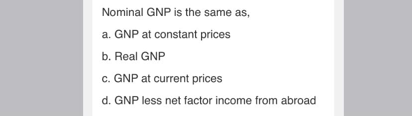 Nominal GNP is the same as,
a. GNP at constant prices
b. Real GNP
c. GNP at current prices
d. GNP less net factor income from abroad
