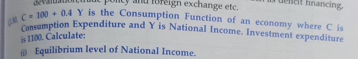 Q.30. C = 100 + 0.4 Y is the Consumption Function of an economy where C is
Consumption Expenditure and Y is National Income. Investment expenditure
föfeign exchange etc.
financing,
is 1100. Calculate:
() Equilibrium level of National Income.
