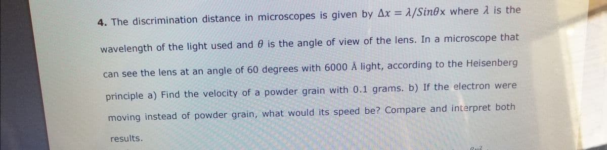 4. The discrimination distance in microscopes is given by Ax = 2/Sin0x where 1 is the
wavelength of the light used and 0 is the angle of view of the lens. In a microscope that
can see the lens at an angle of 60 degrees with 6000 Å light, according to the Heisenberg
principle a) Find the velocity of a powder grain with 0.1 grams. b) If the electron were
moving instead of powder grain, what would its speed be? Compare and interpret both
results.
